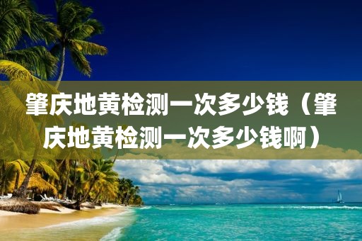 肇庆地黄检测一次多少钱（肇庆地黄检测一次多少钱啊）