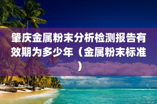 肇庆金属粉末分析检测报告有效期为多少年（金属粉末标准）