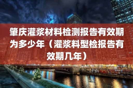 肇庆灌浆材料检测报告有效期为多少年（灌浆料型检报告有效期几年）