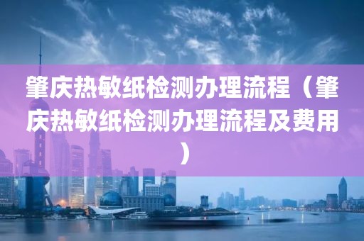 肇庆热敏纸检测办理流程（肇庆热敏纸检测办理流程及费用）