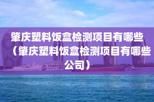 肇庆塑料饭盒检测项目有哪些（肇庆塑料饭盒检测项目有哪些公司）