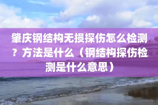 肇庆钢结构无损探伤怎么检测？方法是什么（钢结构探伤检测是什么意思）