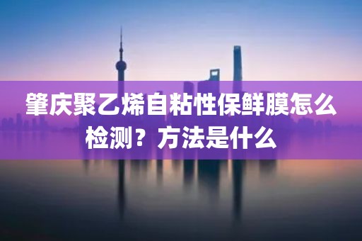 肇庆聚乙烯自粘性保鲜膜怎么检测？方法是什么